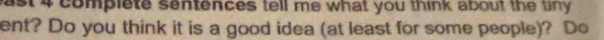 ast 4 complete sentences tell me what you think about the tiny . 
ent? Do you think it is a good idea (at least for some people)? Do
