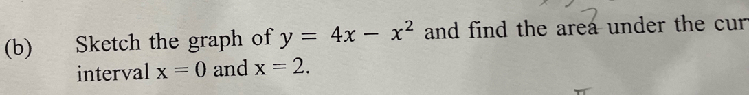 Sketch the graph of y=4x-x^2 and find the area under the cur 
interval x=0 and x=2.