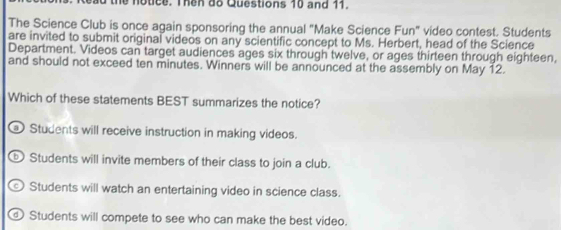 ad the notice. Then do Questions 10 and 11.
The Science Club is once again sponsoring the annual "Make Science Fun" video contest. Students
are invited to submit original videos on any scientific concept to Ms. Herbert, head of the Science
Department. Videos can target audiences ages six through twelve, or ages thirteen through eighteen,
and should not exceed ten minutes. Winners will be announced at the assembly on May 12.
Which of these statements BEST summarizes the notice?
Students will receive instruction in making videos.
ⓑ Students will invite members of their class to join a club.
Students will watch an entertaining video in science class.
Students will compete to see who can make the best video.