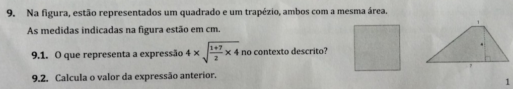 Na figura, estão representados um quadrado e um trapézio, ambos com a mesma área. 
As medidas indicadas na figura estão em cm. 
9.1. O que representa a expressão 4* sqrt(frac 1+7)2* 4 no contexto descrito? 
9.2. Calcula o valor da expressão anterior. 
1