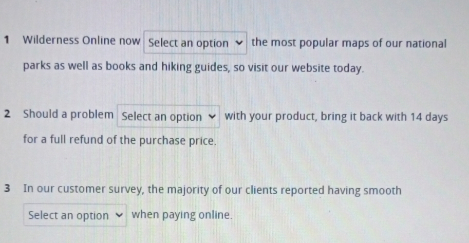 Wilderness Online now Select an option the most popular maps of our national 
parks as well as books and hiking guides, so visit our website today. 
2 Should a problem Select an option with your product, bring it back with 14 days
for a full refund of the purchase price. 
3 In our customer survey, the majority of our clients reported having smooth 
Select an option when paying online.