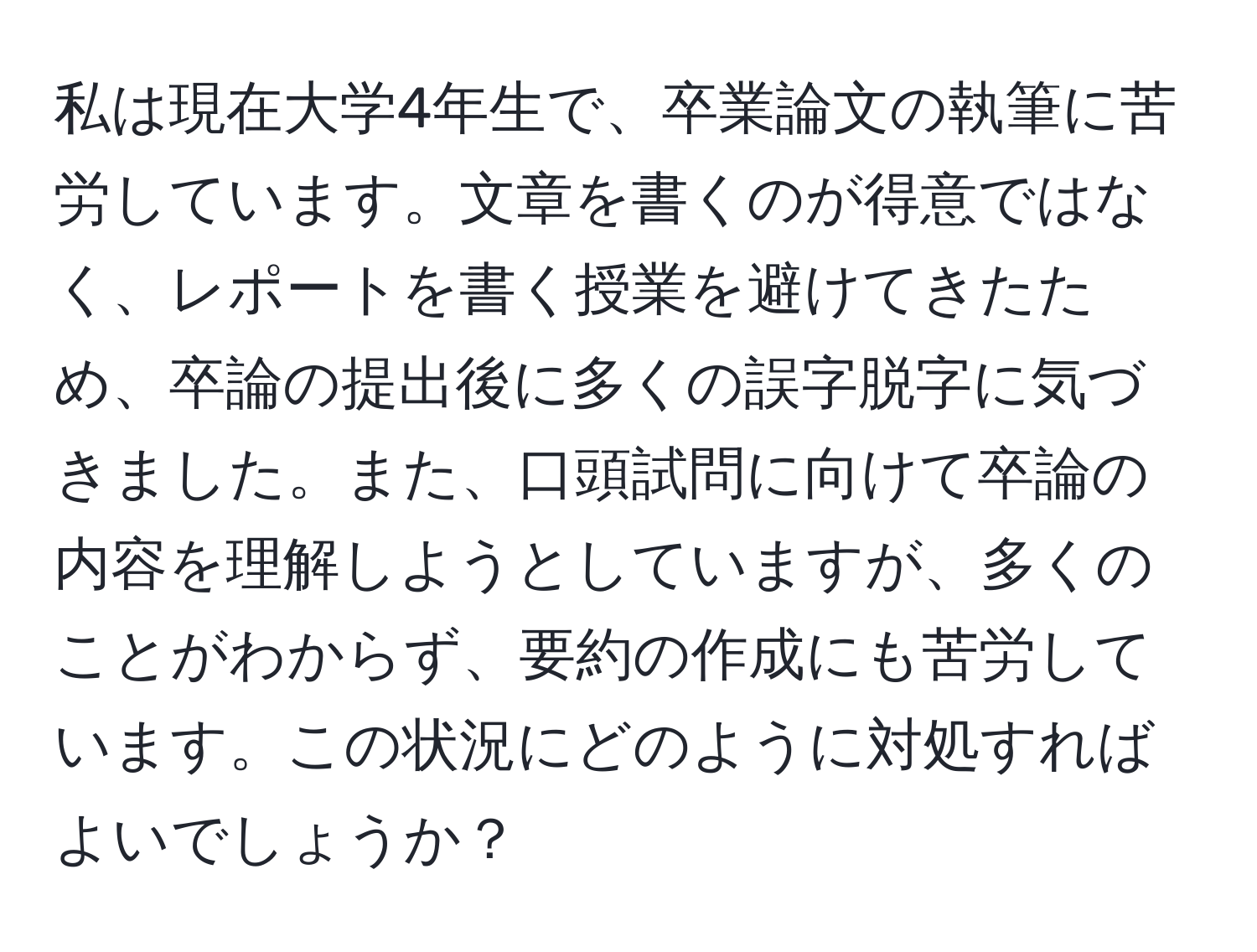 私は現在大学4年生で、卒業論文の執筆に苦労しています。文章を書くのが得意ではなく、レポートを書く授業を避けてきたため、卒論の提出後に多くの誤字脱字に気づきました。また、口頭試問に向けて卒論の内容を理解しようとしていますが、多くのことがわからず、要約の作成にも苦労しています。この状況にどのように対処すればよいでしょうか？