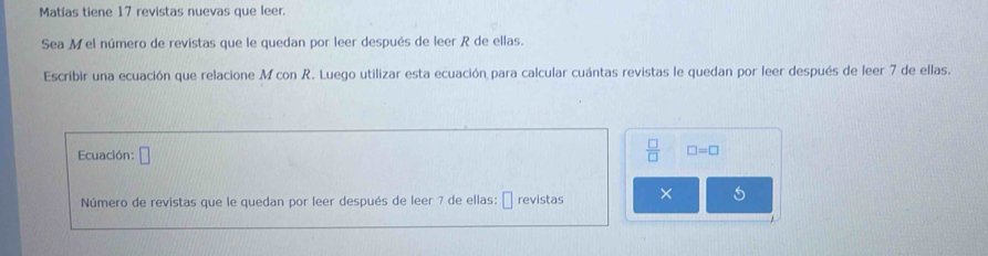 Matías tiene 17 revistas nuevas que leer. 
Sea Mel número de revistas que le quedan por leer después de leer R de ellas. 
Escribir una ecuación que relacione M con R. Luego utilizar esta ecuación para calcular cuántas revistas le quedan por leer después de leer 7 de ellas. 
Ecuación: □
 □ /□   □ =□
Número de revistas que le quedan por leer después de leer 7 de ellas: É revistas ×