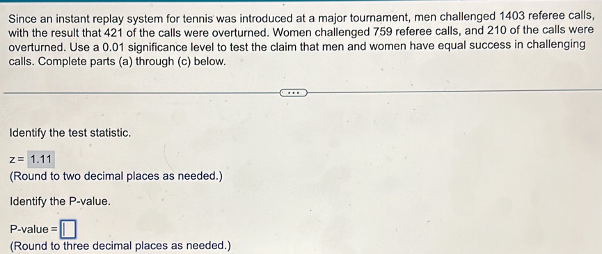 Since an instant replay system for tennis was introduced at a major tournament, men challenged 1403 referee calls, 
with the result that 421 of the calls were overturned. Women challenged 759 referee calls, and 210 of the calls were 
overturned. Use a 0.01 significance level to test the claim that men and women have equal success in challenging 
calls. Complete parts (a) through (c) below. 
Identify the test statistic.
z=1.11
(Round to two decimal places as needed.) 
Identify the P -value.
P-value =
(Round to three decimal places as needed.)