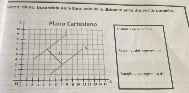 vidad: ahora, basándote en tu libro, calcula la distancia entre dos rectas paralelas. 
Distancia de la recta r=
Extremos del segmento d=
Longitud del segmento d=