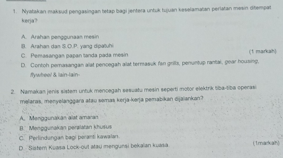 Nyatakan maksud pengasingan tetap bagi jentera untuk tujuan keselamatan perlatan mesin ditempat
kerja?
A. Arahan penggunaan mesin
B. Arahan dan S.O.P. yang dipatuhi
C. Pemasangan papan tanda pada mesin (1 markah)
D. Contoh pemasangan alat pencegah alat termasuk fan grills, penuntup rantai, gear housing,
flywheel & lain-lain-
2. Namakan jenis sistem untuk mencegah sesuatu mesin seperti motor elektrik tiba-tiba operasi
melaras, menyelanggara atau semas kerja-kerja pemabikan dijalankan?
A. Menggunakan alat amaran
B. Menggunakan peralatan khusus
C.Perlindungan bagi peranti kawalan.
D. Sistem Kuasa Lock-out atau mengunsi bekalan kuasa. (1markah)