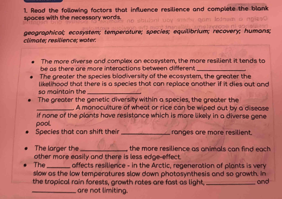 Read the following factors that influence resilience and complete the blank 
spaces with the necessary words. 
geographical; ecosystem; temperature; species; equilibrium; recovery; humans; 
climate; resilience; water. 
The more diverse and complex an ecosystem, the more resilient it tends to 
be as there are more interactions between different_ 
The greater the species biodiversity of the ecosystem, the greater the 
likelihood that there is a species that can replace another if it dies out and 
so maintain the_ 
The greater the genetic diversity within a species, the greater the 
_A monoculture of wheat or rice can be wiped out by a disease 
if none of the plants have resistance which is more likely in a diverse gene 
pool. 
Species that can shift their _ranges are more resilient. 
The larger the _the more resilience as animals can find each 
other more easily and there is less edge-effect. 
The_ affects resilience - in the Arctic, regeneration of plants is very 
slow as the low temperatures slow down photosynthesis and so growth. In 
the tropical rain forests, growth rates are fast as light, _and 
_are not limiting.