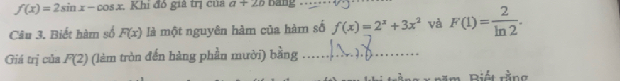 f(x)=2sin x-cos x. Khi đó giả trị của a+2b Bang 
Câu 3. Biết hàm số F(x) là một nguyên hàm của hàm số f(x)=2^x+3x^2 và F(1)= 2/ln 2 . 
Giá trị của F(2) (làm tròn đến hàng phần mười) bằng_ 
r nă m, Biết rằng