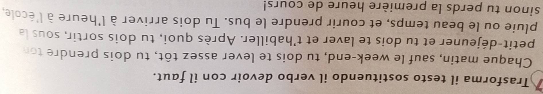 Trasforma il testo sostituendo il verbo devoir con il faut. 
Chaque matin, sauf le week-end, tu dois te lever assez tôt, tu dois prendre ton 
petit-déjeuner et tu dois te laver et t’habiller. Après quoi, tu dois sortir, sous la 
pluie ou le beau temps, et courir prendre le bus. Tu dois arriver à l'heure à l'école, 
sinon tu perds la première heure de cours!