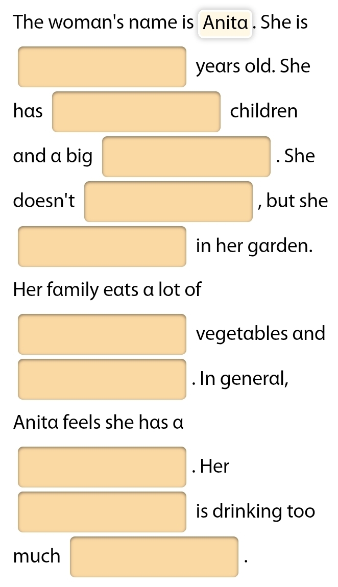 The woman's name is Anita . She is 
years old. She 
has children 
and a big . She 
doesn't , but she 
in her garden. 
Her family eats a lot of 
vegetables and 
. In general, 
Anita feels she has a 
. Her 
is drinking too 
much