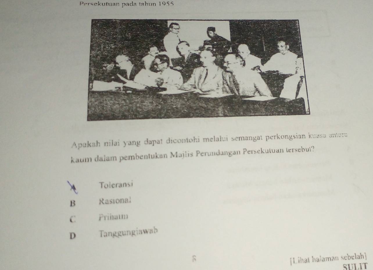 Persekutuan pada tahun 1955
Apakah nilai yang dapat dicontohi melalui semangat perkongsian kuasa antera
kaum dalam pembentukan Majlis Perundangan Persekutuan tersebut?
a Toleransi
B Rasional
C Prihatm
D Tanggungiawab
[Lihat halaman sebelah]
SULIT