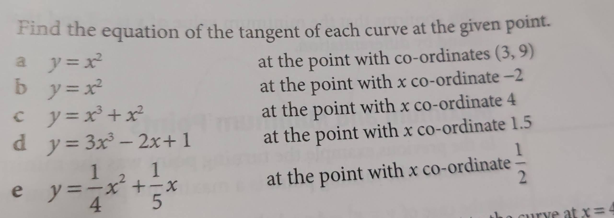 Find the equation of the tangent of each curve at the given point. 
a y=x^2
at the point with co-ordinates (3,9)
b y=x^2
at the point with x co-ordinate -2
C y=x^3+x^2
at the point with x co-ordinate 4
d y=3x^3-2x+1
at the point with x co-ordinate 1.5
e y= 1/4 x^2+ 1/5 x
at the point with x co-ordinate  1/2 
x=4