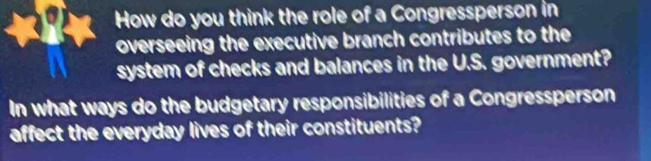 How do you think the role of a Congressperson in 
overseeing the executive branch contributes to the 
system of checks and balances in the U.S. government? 
In what ways do the budgetary responsibilities of a Congressperson 
affect the everyday lives of their constituents?