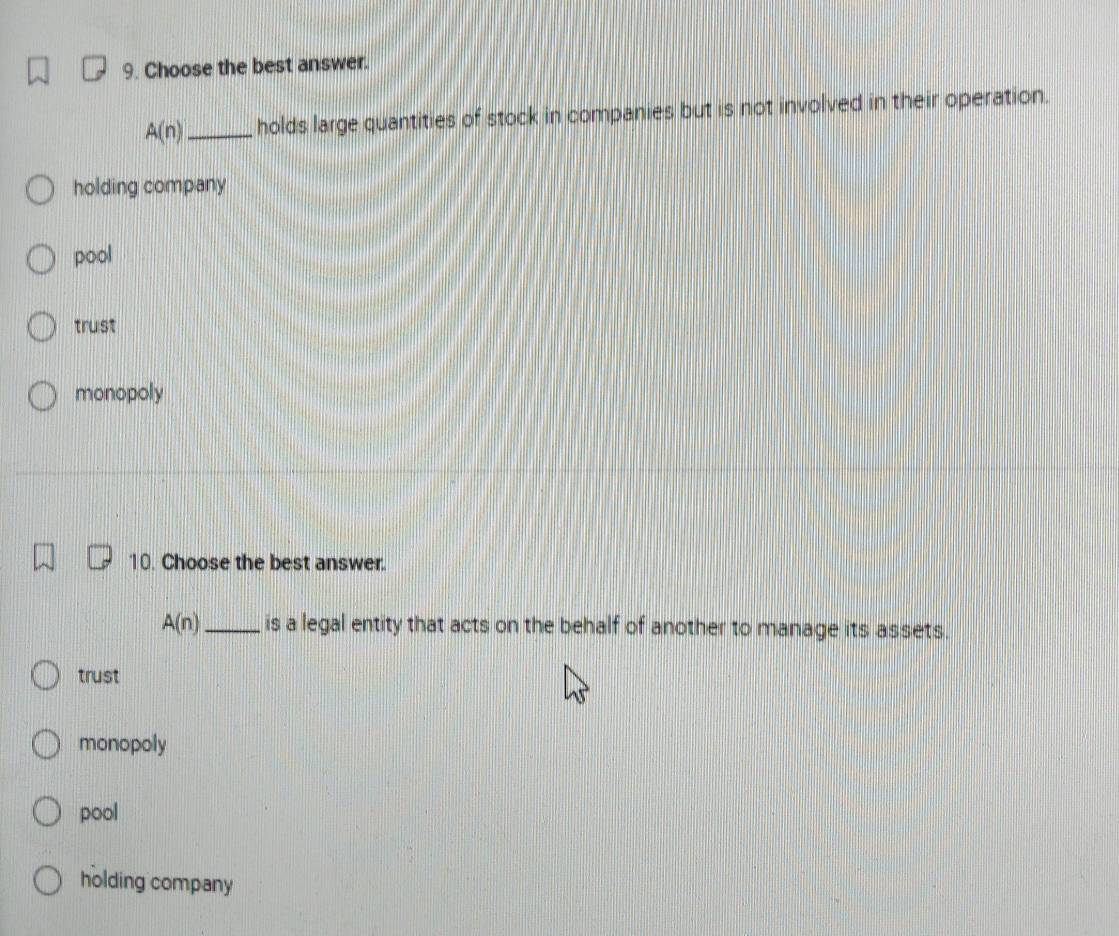 Choose the best answer.
A(n) _holds large quantities of stock in companies but is not involved in their operation.
holding company
pool
trust
monopoly
10. Choose the best answer.
A(n) _ is a legal entity that acts on the behalf of another to manage its assets.
trust
monopoly
pool
holding company