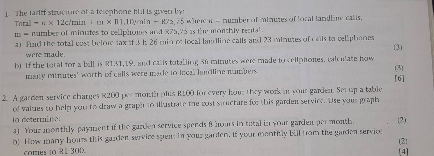 The tariff structure of a telephone bill is given by:
Total=n* 12c/min+m* R1,10/min+R75,75w here n= number of minutes of local landline calls,
m= number of minutes to cellphones and R75,75 is the monthly rental. 
a) Find the total cost before tax if 3 h 26 min of local landline calls and 23 minutes of calls to cellphones 
(3) 
were made. 
b) If the total for a bill is R131,19, and calls totalling 36 minutes were made to cellphones, calculate how 
many minutes ’ worth of calls were made to local landline numbers. 
(3) 
[6] 
2. A garden service charges R200 per month plus R100 for every hour they work in your garden. Set up a table 
of values to help you to draw a graph to illustrate the cost structure for this garden service. Use your graph 
to determine: 
a) Your monthly payment if the garden service spends 8 hours in total in your garden per month. (2) 
b) How many hours this garden service spent in your garden, if your monthly bill from the garden service 
(2) 
comes to R1 300. [4]