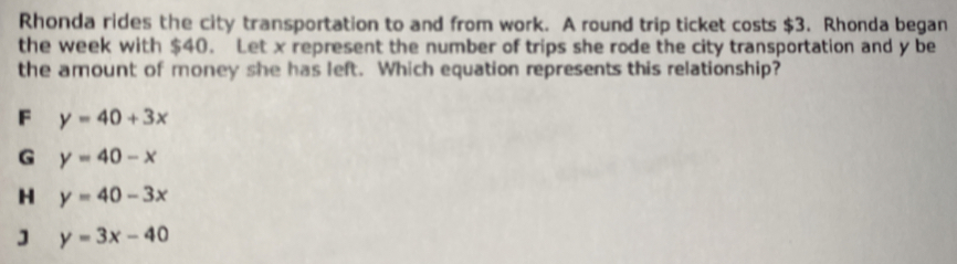 Rhonda rides the city transportation to and from work. A round trip ticket costs $3. Rhonda began
the week with $40. Let x represent the number of trips she rode the city transportation and y be
the amount of money she has left. Which equation represents this relationship?
F y=40+3x
G y=40-x
y=40-3x
] y=3x-40