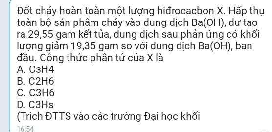 Đốt cháy hoàn toàn một lượng hiđrocacbon X. Hấp thụ
toàn bộ sản phâm cháy vào dung dịch Ba(OH) , dư tạo
ra 29,55 gam kết tủa, dung dịch sau phản ứng có khối
lượng giảm 19,35 gam so với dung dịch Ba(OH) , ban
đầu. Công thức phân tử của X là
A. C3H4
B. C2H6
C. C3H6
D. C3Hs
(Trich ĐTTS vào các trường Đại học khối
16:54