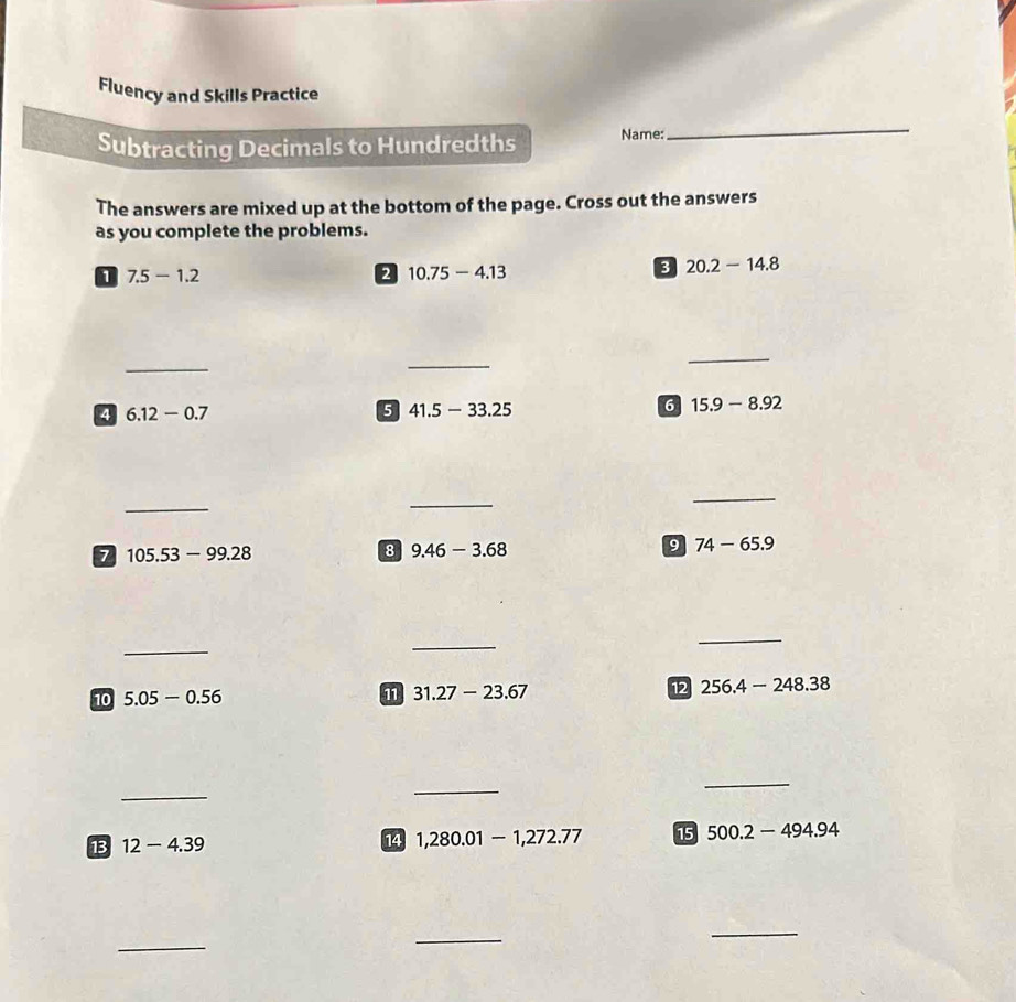 Fluency and Skills Practice 
Subtracting Decimals to Hundredths Name: 
_ 
The answers are mixed up at the bottom of the page. Cross out the answers 
as you complete the problems. 
1 7.5-1.2
10.75-4.13
3 20.2-14.8
_ 
_ 
_ 
4 6.12-0.7
5 41.5-33.25
6 15.9-8.92
_ 
_ 
_
105.53-99.28
8 9.46-3.68
9 74-65.9
_ 
_ 
_ 
10 5.05-0.56 11 31.27-23.67 12 256.4-248.38
_ 
_ 
_ 
13 12-4.39 14 1,280.01-1,272.77 15 500.2-494.94
_ 
_ 
_