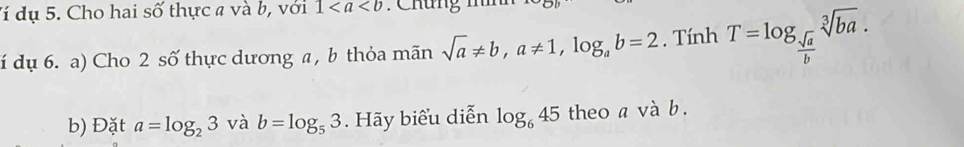 đí dụ 5. Cho hai số thực a và b, với 1 : Chưng mh 
dí dụ 6. a) Cho 2 số thực dương a , b thỏa mãn sqrt(a)!= b, a!= 1, log _ab=2. Tính T=log _ sqrt(a)/b sqrt[3](ba). 
b) Đặt a=log _23 và b=log _53. Hãy biểu diễn log _645 theo a và b.