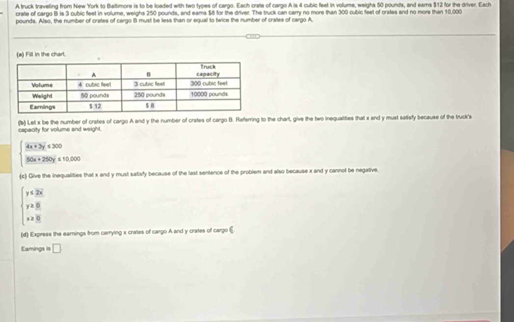 A truck traveling from New York to Baltimore is to be loaded with two types of cargo. Each crate of cargo A is 4 cubic feet in volume, weighs 50 pounds, and ears $12 for the driver. Each
crate of cargo B is 3 cubic feet in volume, weighs 250 pounds, and earns $8 for the driver. The truck can carry no more than 300 cubic feet of crates and no more than 10,000
pounds. Also, the number of crates of cargo B must be less than or equal to twice the number of crates of cargo A.
(a) Fill in the chart.
(b) Let x be the number of crates of cargo A and y the number of crates of cargo B. Referring to the chart, give the two inequalities that x and y must satisfy because of the truck's
capacity for volume and weight.
beginarrayl  (4x+3y)/50x+250y ≤ 10,000endarray.
(c) Give the inequalities that x and y must satisfy because of the last sentence of the problem and also because x and y cannot be negative.
beginarrayl y≤ 2x y≥ 8 x≥ 0endarray.
(d) Express the earnings from carrying x crates of cargo A and y crates of cargo €.
Eamings is □