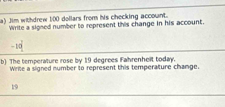 Jim withdrew 100 dollars from his checking account. 
Write a signed number to represent this change in his account.
- 10
b) The temperature rose by 19 degrees Fahrenhelt today. 
Write a signed number to represent this temperature change. 
19