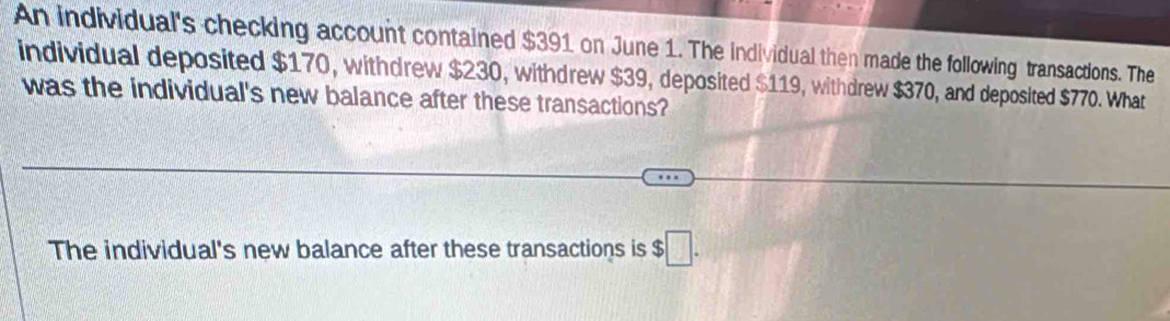 An individual's checking account contained $391 on June 1. The individual then made the following transactions. The 
individual deposited $170, withdrew $230, withdrew $39, deposited $119, withdrew $370, and deposited $770. What 
was the individual's new balance after these transactions? 
The individual's new balance after these transactions is $□.