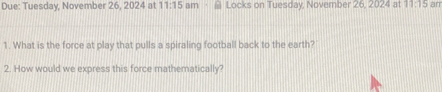 Due: Tuesday, November 26, 2024 at 11:15 am Locks on Tuesday, November 26, 2024 at 11:15 am 
1. What is the force at play that pulls a spiraling football back to the earth? 
2. How would we express this force mathematically?