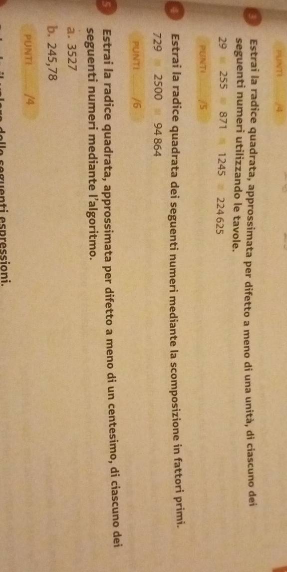 PUNTI 4 
Estrai la radice quadrata, approssimata per difetto a meno di una unità, di ciascuno dei 
seguenti numeri utilizzando le tavole.
29 255 871 1245 224 625
PUNTI /5 
4 Estrai la radice quadrata dei seguenti numeri mediante la scomposizione in fattori primi.
729 2500 94 864
PUNTI /6 
5 Estrai la radice quadrata, approssimata per difetto a meno di un centesimo, di ciascuno dei 
seguenti numeri mediante l’algoritmo. 
a. 3527
b. 245,78
PUNTI /4 
e guen ti espressioni.