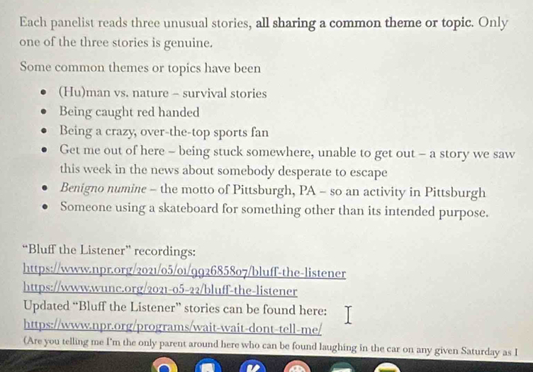 Each panelist reads three unusual stories, all sharing a common theme or topic. Only 
one of the three stories is genuine. 
Some common themes or topics have been 
(Hu)man vs. nature - survival stories 
Being caught red handed 
Being a crazy, over-the-top sports fan 
Get me out of here - being stuck somewhere, unable to get out - a story we saw 
this week in the news about somebody desperate to escape 
Benigno numine - the motto of Pittsburgh, PA - so an activity in Pittsburgh 
Someone using a skateboard for something other than its intended purpose. 
“Bluff the Listener” recordings: 
https://www.npr.org/2021/05/01/992685807/bluff-the-listener 
https://www.wunc.org/2021-05-22/bluff-the-listener 
Updated “Bluff the Listener” stories can be found here: 
https://www.npr.org/programs/wait-wait-dont-tell-me/ 
(Are you telling me I'm the only parent around here who can be found laughing in the car on any given Saturday as I