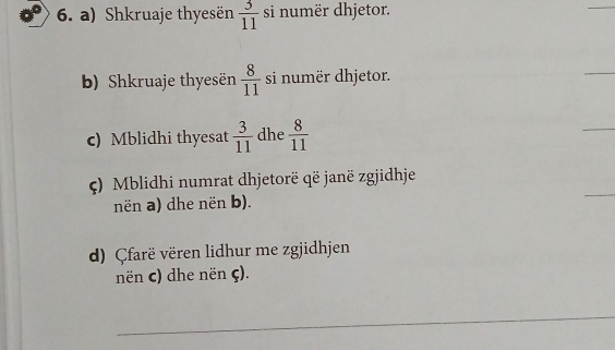 Shkruaje thyesën  3/11  si numër dhjetor. 
_ 
b) Shkruaje thyesën  8/11  si numër dhjetor. 
_ 
c) Mblidhi thyesat  3/11  dhe  8/11 
_ 
ς) Mblidhi numrat dhjetorë që janë zgjidhje 
nën a) dhe nën b). 
_ 
d) Çfarë vëren lidhur me zgjidhjen 
nën c) dhe nën ς). 
_