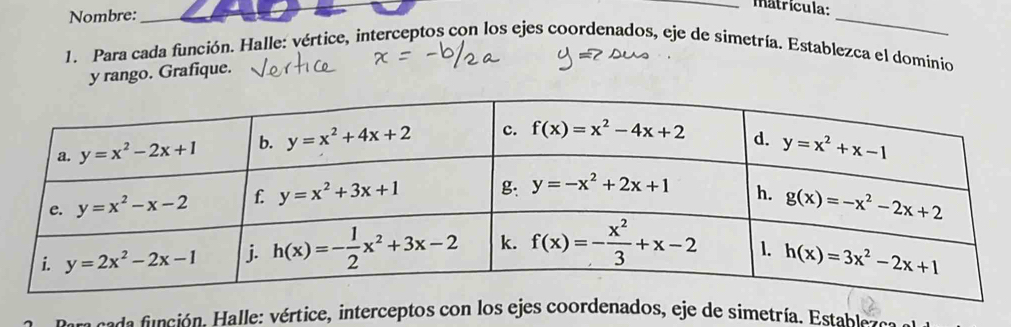 Nombre:
_
_matrícula:
_
1. Para cada función. Halle: vértice, interceptos con los ejes coordenados, eje de simetría. Establezca el dominio
y rango. Grafique.
ce a  nción. alle: vértice, interceptos con los ejes coordenados, eje de simetría. Estable ra