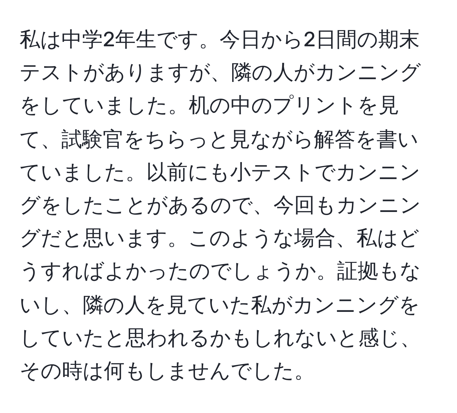 私は中学2年生です。今日から2日間の期末テストがありますが、隣の人がカンニングをしていました。机の中のプリントを見て、試験官をちらっと見ながら解答を書いていました。以前にも小テストでカンニングをしたことがあるので、今回もカンニングだと思います。このような場合、私はどうすればよかったのでしょうか。証拠もないし、隣の人を見ていた私がカンニングをしていたと思われるかもしれないと感じ、その時は何もしませんでした。