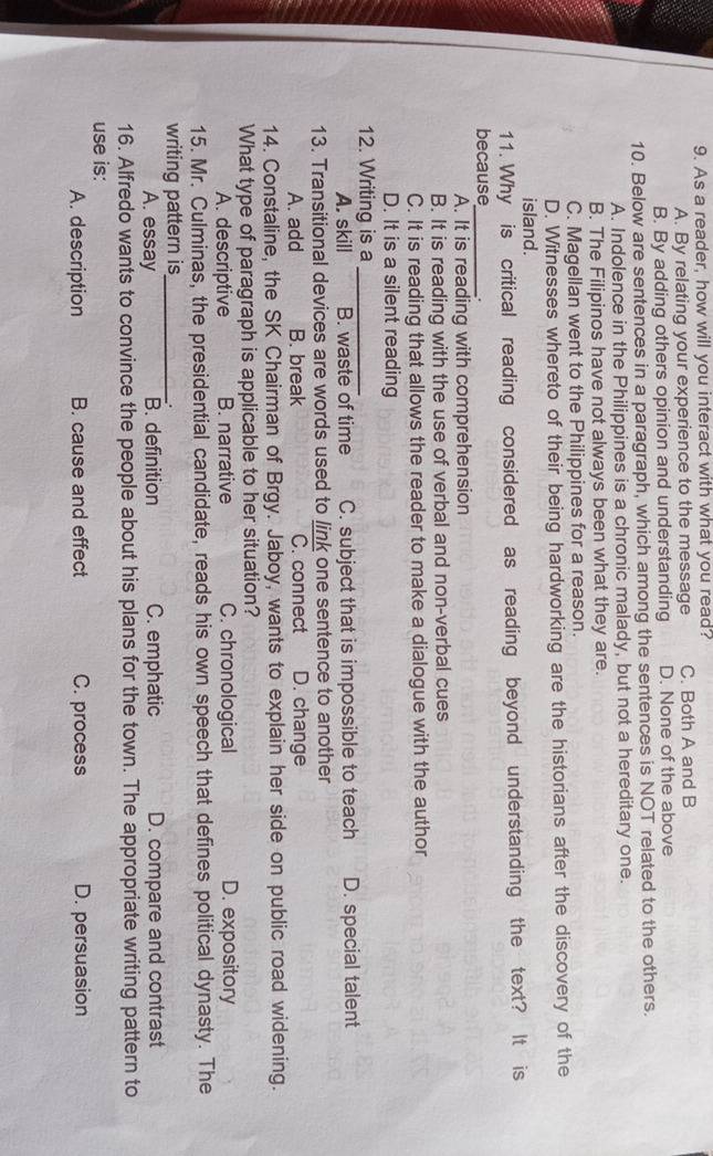 As a reader, how will you interact with what you read?
A. By relating your experience to the message C. Both A and B
B. By adding others opinion and understanding D. None of the above
10. Below are sentences in a paragraph, which among the sentences is NOT related to the others.
A. Indolence in the Philippines is a chronic malady, but not a hereditary one.
B. The Filipinos have not always been what they are.
C. Magellan went to the Philippines for a reason.
D. Witnesses whereto of their being hardworking are the historians after the discovery of the
island.
11. Why is critical reading considered as reading beyond understanding the text? It is
because_ .
A. It is reading with comprehension
B. It is reading with the use of verbal and non-verbal cues
C. It is reading that allows the reader to make a dialogue with the author
D. It is a silent reading
12. Writing is a_
A. skill B. waste of time C. subject that is impossible to teach D. special talent
13. Transitional devices are words used to link one sentence to another
A. add B. break C. connect D. change
14. Constaline, the SK Chairman of Brgy. Jaboy, wants to explain her side on public road widening.
What type of paragraph is applicable to her situation?
A. descriptive B. narrative C. chronological D. expository
15. Mr. Culminas, the presidential candidate, reads his own speech that defines political dynasty. The
writing pattern is_
∴
A. essay B. definition C. emphatic D. compare and contrast
16. Alfredo wants to convince the people about his plans for the town. The appropriate writing pattern to
use is:
A. description B. cause and effect C. process D. persuasion