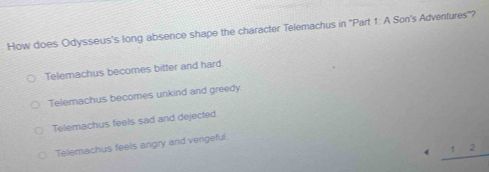 How does Odysseus's long absence shape the character Telemachus in ''Part 1: A Son's Adventures''?
Telemachus becomes bitter and hard.
Telemachus becomes unkind and greedy
Telemachus feels sad and dejected.
Telemachus feels angry and vengeful.
_ 12