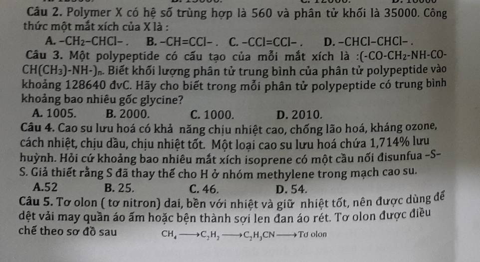 Polymer X có hệ số trùng hợp là 560 và phân tử khối là 35000. Công
thức một mắt xích của X là :
A. -CH_2-CHCl-. B. -CH=CCl- C. -CCl=CCl-. D. −CHCl−CHCl− .
Câu 3. Một polypeptide có cấu tạo của mỗi mắt xích là : (-CO-CH_2· -NH-CO-
C H(CH_3)-NH-) Biết khối lượng phân tử trung bình của phân tử polypeptide vào
khoảng 128640 đvC. Hãy cho biết trong mỗi phân tử polypeptide có trung bình
kkhoảng bao nhiêu gốc glycine?
A. 1005. B. 2000. C. 1000. D. 2010.
Câu 4. Cao su lưu hoá có khả năng chịu nhiệt cao, chống lão hoá, kháng ozone,
cách nhiệt, chịu dầu, chịu nhiệt tốt. Một loại cao su lưu hoá chứa 1, 714% lưu
huỳnh. Hỏi cứ khoảng bao nhiêu mắt xích isoprene có một cầu nối đisunfua -S-
S. Giả thiết rằng S đã thay thế cho H ở nhóm methylene trong mạch cao su.
A. 52 B. 25. C. 46. D. 54.
Câu 5. Tơ olon ( tơ nitron) dai, bền với nhiệt và giữ nhiệt tốt, nên được dùng để
dệt vải may quần áo ấm hoặc bện thành sợi len đan áo rét. Tơ olon được điều
chế theo sơ đồ sau CH_4to C_2H_2to C_2H_3CNto Td olon