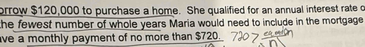 brrow $120,000 to purchase a home. She qualified for an annual interest rate o 
the fewest number of whole years Maria would need to include in the mortgage 
ve a monthly payment of no more than $720.