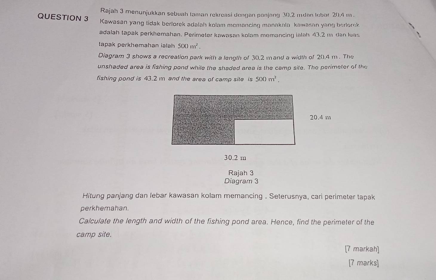 Rajah 3 menunjukkan sebuah taman rekreasi dengan panjang 30.2 mdan lebar 20.4 m. 
QUESTION 3 Kawasan yang tidak berlorek adalah kolam memancing manakala kawasan yang berlorek 
adalah tapak perkhemahan. Perimeter kawasan kolam memancing ialah 43.2 m dan luas 
tapak perkhemahan ialah 500m^2. 
Diagram 3 shows a recreation park with a length of 3 ().2 mand a width of 2().4 m. The 
unshaded area is fishing pond while the shaded area is the camp site. The perimeter of the 
fishing pond is 43.2 m and the area of camp sile is 500m^2.
30.2 m
Rajah 3 
Diagram 3 
Hitung panjang dan lebar kawasan kolam memancing . Seterusnya, cari perimeter tapak 
perkhemahan. 
Calculate the length and width of the fishing pond area. Hence, find the perimeter of the 
camp site. 
[7 markah] 
[7 marks]