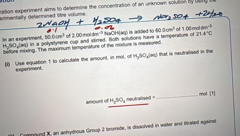 ration experiment aims to determine the concentration of an unknown solution by using the 
erimentally determined titre volume. 
In an experiment, 50.0cm^3 of 2.00moldm^(-3) NaOH(aq) is added to 60.0cm^3 of 1.00moldm^(-3)
H_2SO_4(aq) in a polystyrene cup and stirred. Both solutions have a temperature of 21.4°C
before mixing. The maximum temperature of the mixture is measured. 
(i) Use equation 1 to calculate the amount, in mol, of H_2SO_4(aq) that is neutralised in the 
experiment. 
amount of H_2SO_4 neutralis d= _ mol [1] 
Comnound X, an anhydrous Group 2 bromide, is dissolved in water and titrated against