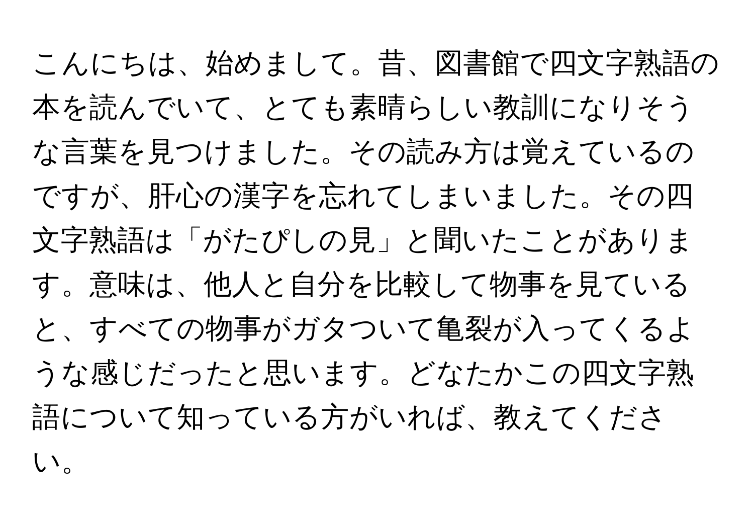 こんにちは、始めまして。昔、図書館で四文字熟語の本を読んでいて、とても素晴らしい教訓になりそうな言葉を見つけました。その読み方は覚えているのですが、肝心の漢字を忘れてしまいました。その四文字熟語は「がたぴしの見」と聞いたことがあります。意味は、他人と自分を比較して物事を見ていると、すべての物事がガタついて亀裂が入ってくるような感じだったと思います。どなたかこの四文字熟語について知っている方がいれば、教えてください。