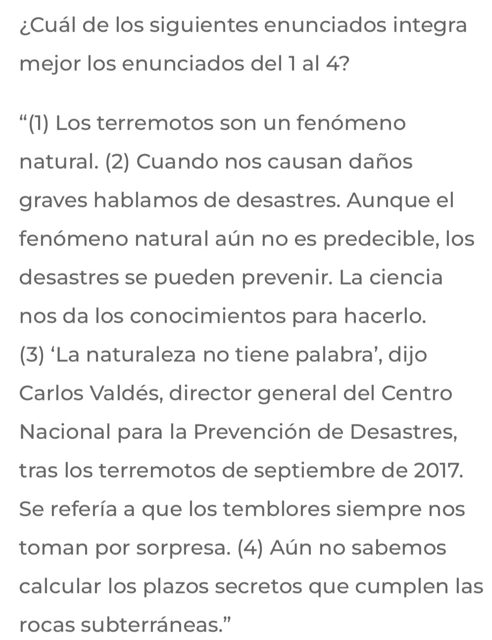 ¿Cuál de los siguientes enunciados integra
mejor los enunciados del 1 al 4?
“(1) Los terremotos son un fenómeno
natural. (2) Cuando nos causan daños
graves hablamos de desastres. Aunque el
fenómeno natural aún no es predecible, los
desastres se pueden prevenir. La ciencia
nos da los conocimientos para hacerlo.
(3) ‘La naturaleza no tiene palabra’, dijo
Carlos Valdés, director general del Centro
Nacional para la Prevención de Desastres,
tras los terremotos de septiembre de 2017.
Se refería a que los temblores siempre nos
toman por sorpresa. (4) Aún no sabemos
calcular los plazos secretos que cumplen las
rocas subterráneas.”