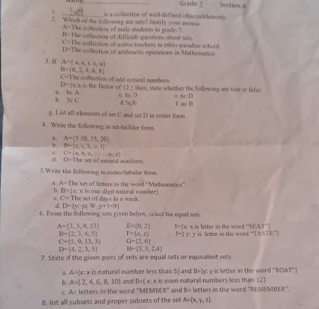 Grade-7 Section-A
1. _is a collection of well-defined objects/elements.
2. Which of the following are sets? Justify your answer.
A= The collection of male students in grade-?
B=The collection of difficult questions about sets
C=The collection of active teachers in ethio-paradise school
D=The collection of arithmetic operations in Mathematics
3. If A= a,e,i,o,u
B= 0,2,4,6,8
C=T he collection of odd natural numbers .
D= x:
a. bc A x is the factor of 12.) then, state whether the following are true or false
b. 3_5C c. 4r D e. 6ε D
d.Sc Ui f. u; B
g. List all elements of set C and set D in roster form.
4 . Write the following in set-builder form.
a. A= 510,15,20
b. B= s,e,h,o,l
c. C= a,b,c,l ,...,y,z he set of natural numbers.
d, D=TI
5.Write the following in roster/tabular form.
a. A=Th e set of letters in the word 'Mathematics''
b. B= x:x is one digit natural number)
C. C=The set of days in a week.
d. D= y:y∈ W_Ay+3<9
6. From the following sets given below, select the equal sets.
A= 3,5,9,13 E=(0,2) I= x:x is letter in the word. 1''SEAT'
B- 2,3,4,5 F= o,z y=(y:y is letter in the word “TASTE”
C= 5,9,13,3 G=(2,0)
D- 4,2,3,5 H= 3,5,2,4
7. State if the given pairs of sets are equal sets or equivalent sets.
a. A= x: 3 x is natural number less than 5) and B= y: y is letter in the word ”! BOAT''
b . A= 2,4,6,8,10 and B=(x:x is even natural numbers less than 12
C. A= letters in the word “M EMBER^(wedge) and B= letters in the word "REMEMBER".
8, list all subsets and proper subsets of the set A= x,y,z .