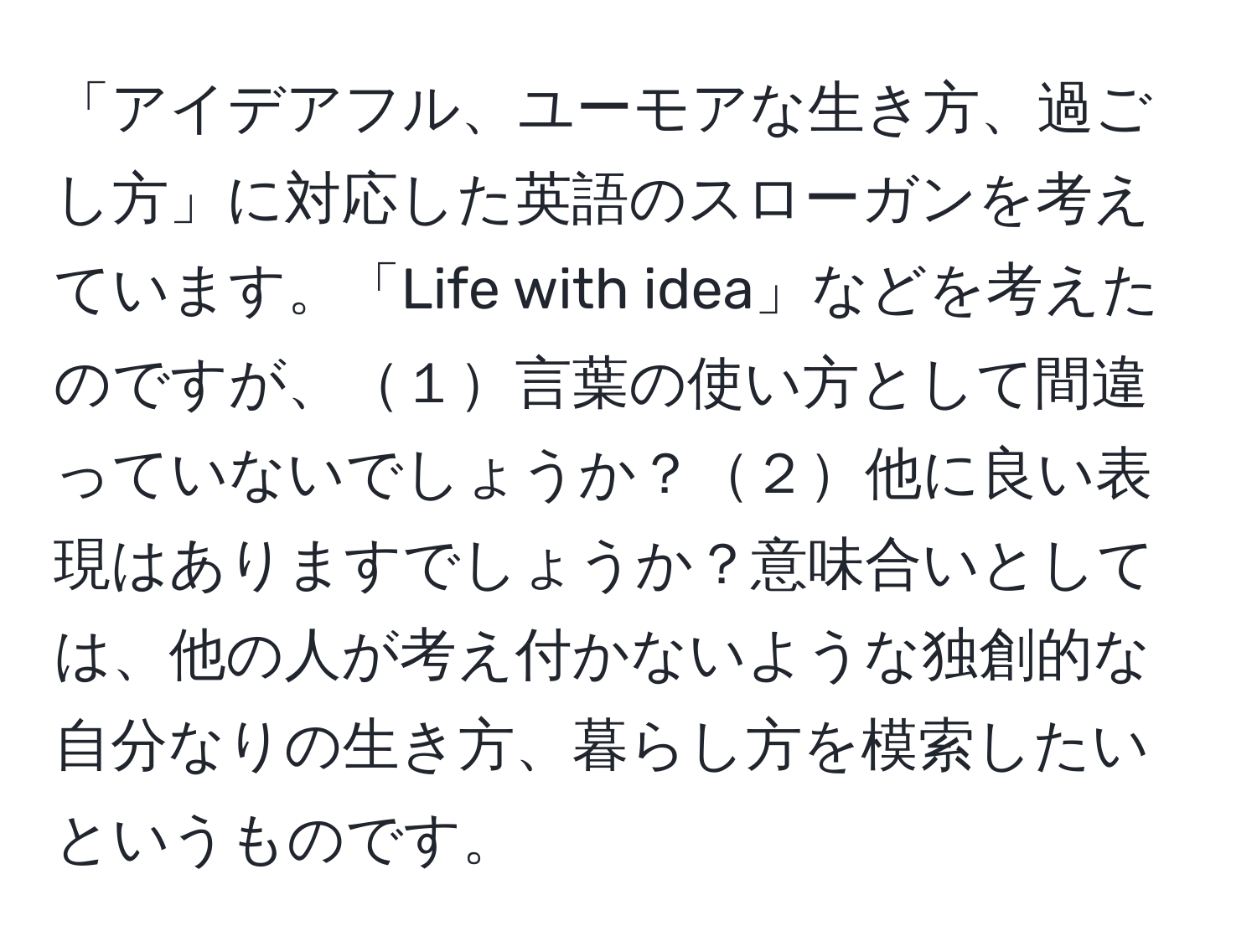 「アイデアフル、ユーモアな生き方、過ごし方」に対応した英語のスローガンを考えています。「Life with idea」などを考えたのですが、１言葉の使い方として間違っていないでしょうか？２他に良い表現はありますでしょうか？意味合いとしては、他の人が考え付かないような独創的な自分なりの生き方、暮らし方を模索したいというものです。