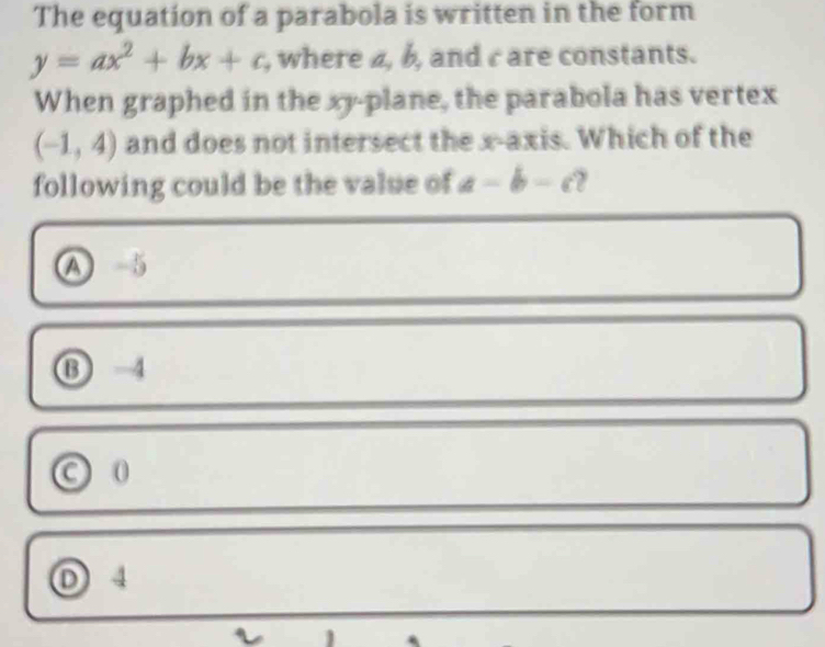 The equation of a parabola is written in the form
y=ax^2+bx+c , where 4, b, and care constants.
When graphed in the xy -plane, the parabola has vertex
(-1,4) and does not intersect the x-axis. Which of the
following could be the value of a-b-c y
A 5
⑬ -4
O 0
D 4