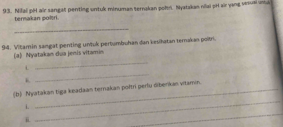 Nilai pH air sangat penting untuk minuman ternakan poltri. Nyatakan nilai pH air yang sesuai untuk 
ternakan poltri. 
_ 
94. Vitamin sangat penting untuk pertumbuhan dan kesihatan ternakan poltri. 
(a) Nyatakan dua jenis vitamin 
i. 
_ 
ⅱ. 
_ 
(b) Nyatakan tiga keadaan ternakan poltri perlu diberikan vitamin. 
i. 
ⅱi. 
_ 
_