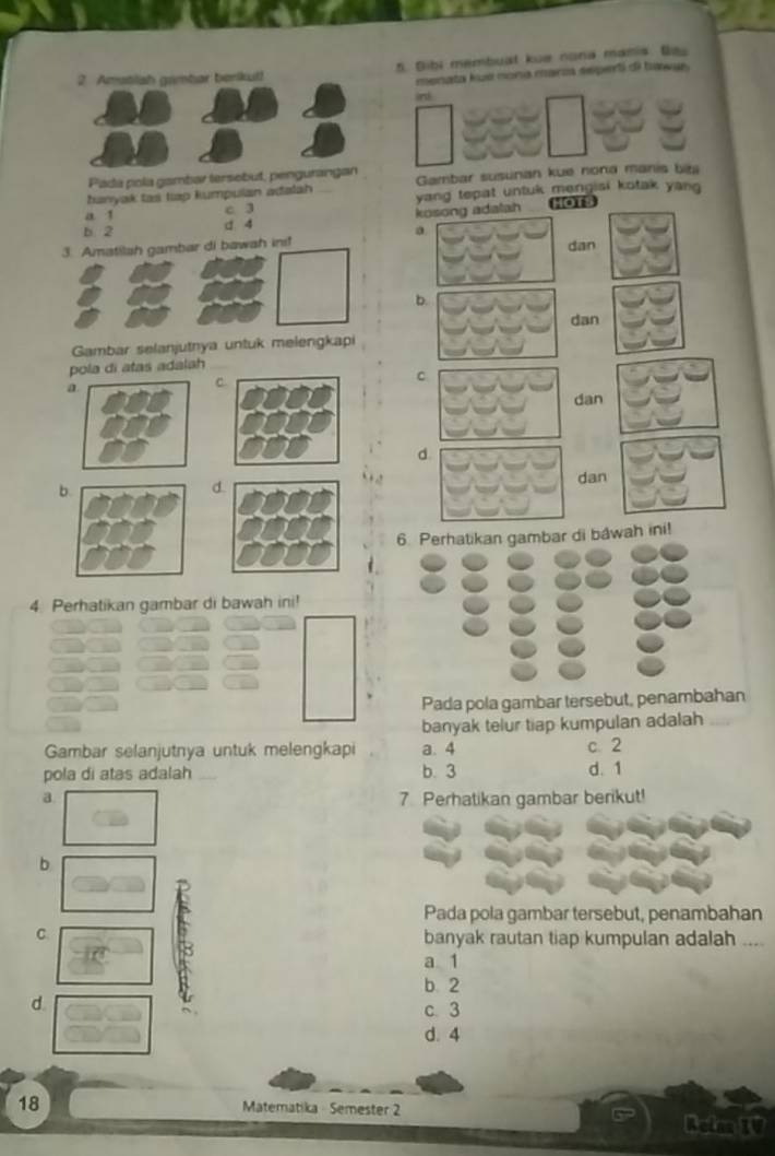 Dibi membuat kue nona manis. Ba
menata kué nona marza seperti di bawus .
int
Padá pola gambar tersobut, penguran
banyak tas tap kumpulan adalah Gambar susunan kue nona manis bibi
b. 2 d 4 kosong adatah yang tepat untuk mengisi kotak yang .
a 1 c 3 OTS
a
3. Amatilah gambar di bawah ins! dan
b.
dan
Gambar selanjutnya untuk melengkapi
pola di atas adalah
a
C.
C
dan
b. dan
d.
6. Perhatikan gambar di báwah ini!
4. Perhatikan gambar di bawah ini!
Pada pola gambar tersebut, penambahan
banyak telur tiap kumpulan adalah
Gambar selanjutnya untuk melengkapi a. 4 c. 2
pola di atas adalah b. 3 d. 1
a 7 Perhatikan gambar berikut!
b
Pada pola gambar tersebut, penambahan
C. banyak rautan tiap kumpulan adalah ...
a 1
b 2
d
c. 3
d. 4
18 Matematika - Semester 2
Reim IV