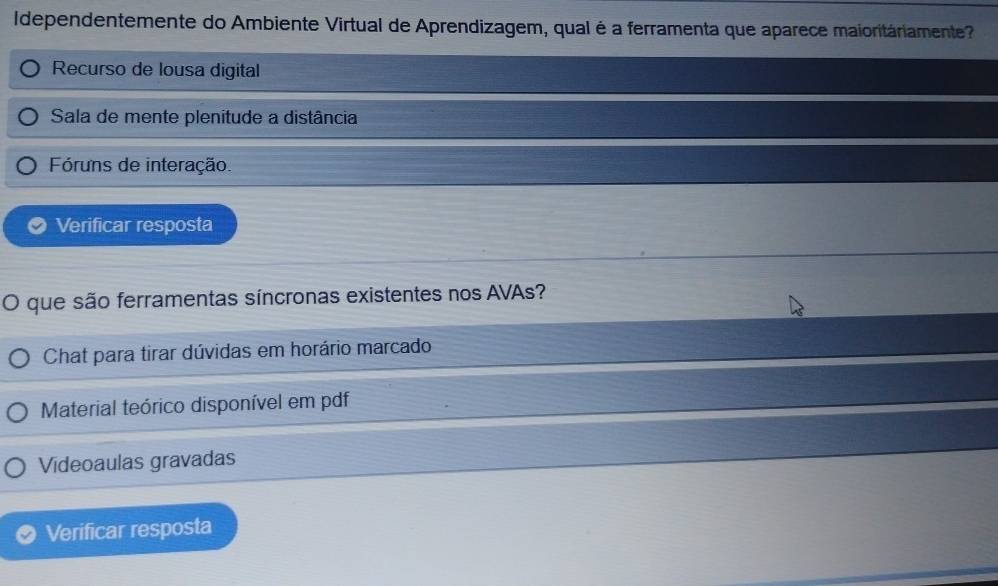 Idependentemente do Ambiente Virtual de Aprendizagem, qual é a ferramenta que aparece maioritáriamente
Recurso de lousa digital
Sala de mente plenitude a distância
Fóruns de interação.
Verificar resposta
O que são ferramentas síncronas existentes nos AVAs?
Chat para tirar dúvidas em horário marcado
Material teórico disponível em pdf
Videoaulas gravadas
Verificar resposta