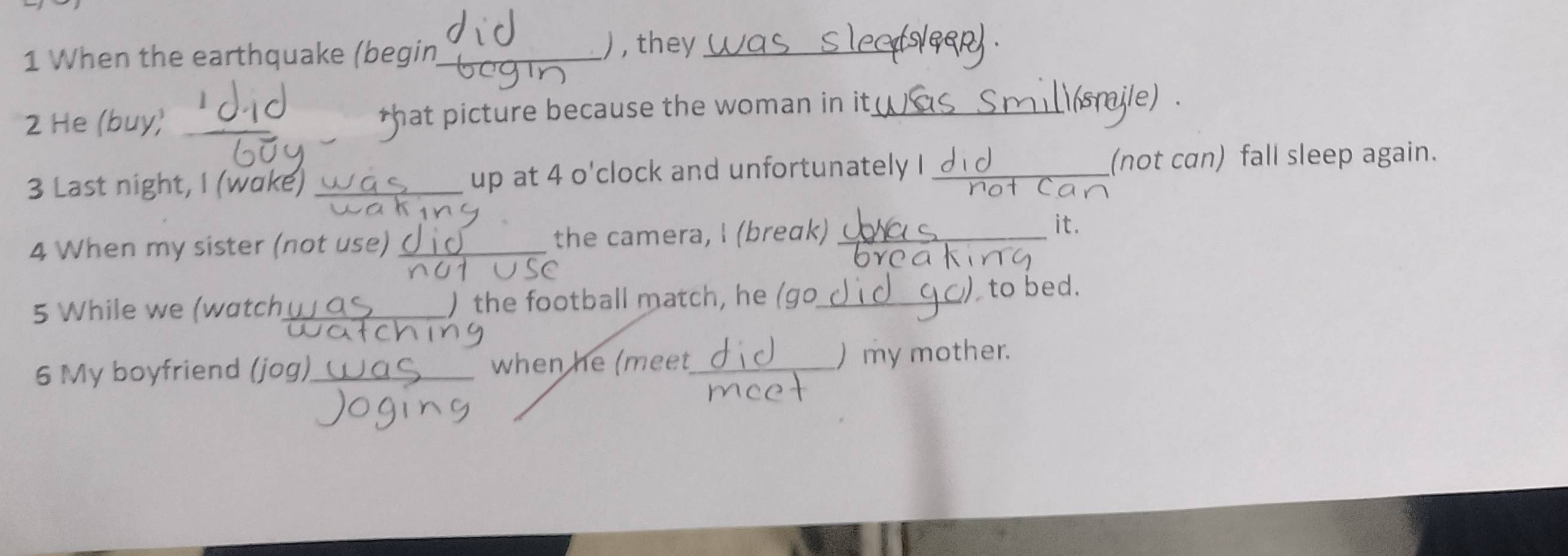 When the earthquake (begin_ ) , they_ 
2 He (buy) *hat picture because the woman in it_ 
3 Last night, I (wake) _up at 4 o'clock and unfortunately I _(not can) fall sleep again. 
4 When my sister (not use) _the camera, I (breɑk)_ 
it. 
5 While we (watch_ ) the football match, he (go_ to bed. 
6 My boyfriend (jog)_ when he (meet_ ) my mother.