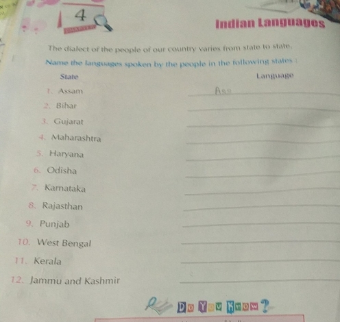 Indian Languages 
The dialect of the people of our country varies from state to state. 
Name the languages spoken by the people in the following states : 
State Language 
1. Assam 
_ 
2. Bihar 
_ 
3. Gujarat 
_ 
4. Maharashtra 
_ 
5. Haryana 
_ 
6. Odisha 
_ 
7. Karnataka 
_ 
8. Rajasthan 
_ 
9. Punjab 
_ 
10. West Bengal 
_ 
11. Kerala 
_ 
12. Jammu and Kashmir_ 
D o u know ?