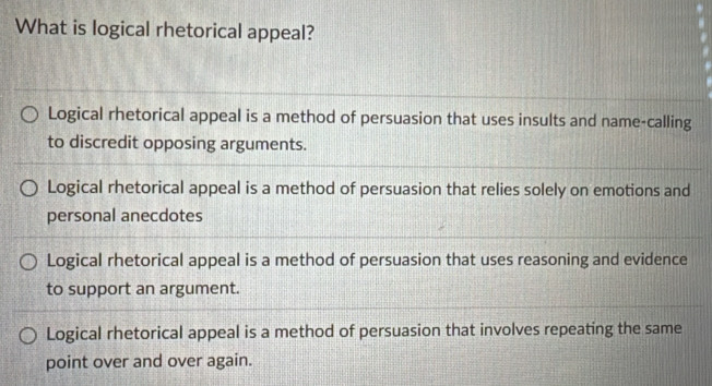 What is logical rhetorical appeal?
Logical rhetorical appeal is a method of persuasion that uses insults and name-calling
to discredit opposing arguments.
Logical rhetorical appeal is a method of persuasion that relies solely on emotions and
personal anecdotes
Logical rhetorical appeal is a method of persuasion that uses reasoning and evidence
to support an argument.
Logical rhetorical appeal is a method of persuasion that involves repeating the same
point over and over again.