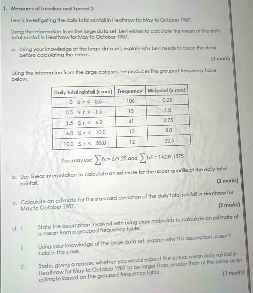 Measures of Location and Spread 2
Levi is investigating the daily total rainfall in Heathrow for May to October 1987.
Using the information from the large data set, Levi wishes to calculate the mean of the daily
total rainfall in Heathrow for May to October 1987.
a. Using your knowledge of the large data set, explain why Levi needs to clean the data
before calculating the mean.
(1 mark)
Using the information from the large data set, he produces the grouped frequency table
below.
You may use sumlimits fx=679.25 and sumlimits fx^2=14039.1875
b. Use linear interpolation to calculate an estimate for the upper quartile of the daily total
rainfall. (2 marks)
c. Calculate an estimate for the standard deviation of the daily total rainfall in Heathrow for
May to October 1987.
(2 marks)
d. i. State the assumption involved with using class midpoints to calculate an estimate of
a mean from a grouped frequency table.
Using your knowledge of the large data set, explain why this assumption doesn't
hold in this case.
ⅲ. State, giving a reason, whether you would expect the actual mean daily rainfall in
Heathrow for May to October 1987 to be larger than, smaller than or the same as an
estimate based on the grouped frequency table.
(3 marks)